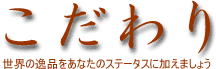 こだわり 世界の逸品をあなたのステータスに加えましょう